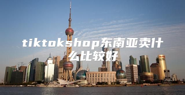 tiktokshop东南亚卖什么比较好