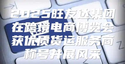2025旺友达集团在跨境电商博览会获优质货运服务商称号并展风采