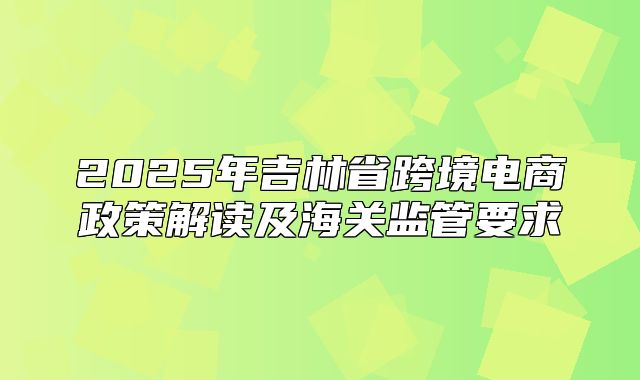 2025年吉林省跨境电商政策解读及海关监管要求