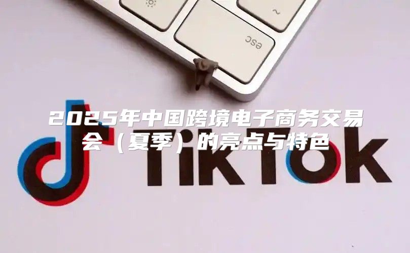 2025年中国跨境电子商务交易会夏季的亮点与特色