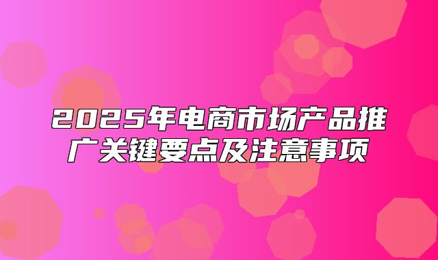 2025年电商市场产品推广关键要点及注意事项