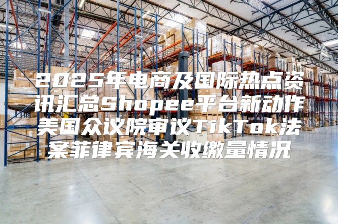 2025年电商及国际热点资讯汇总Shopee平台新动作美国众议院审议TikTok法案菲律宾海关收缴量情况