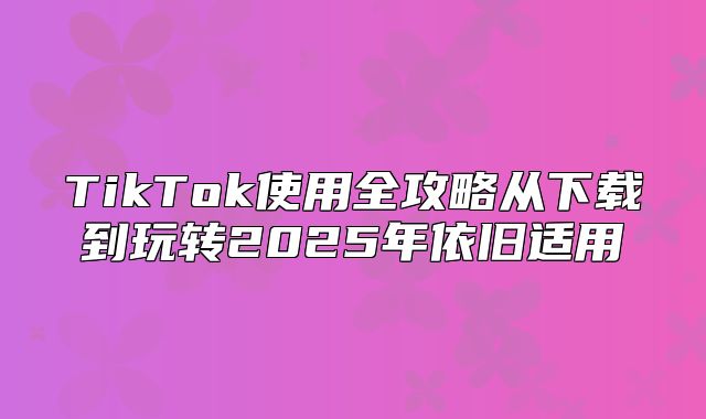 TikTok使用全攻略从下载到玩转2025年依旧适用
