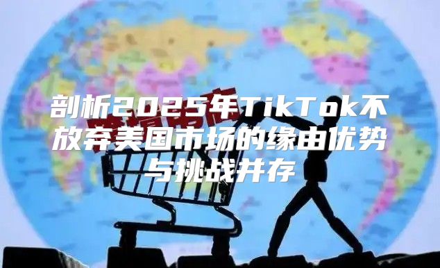 剖析2025年TikTok不放弃美国市场的缘由优势与挑战并存