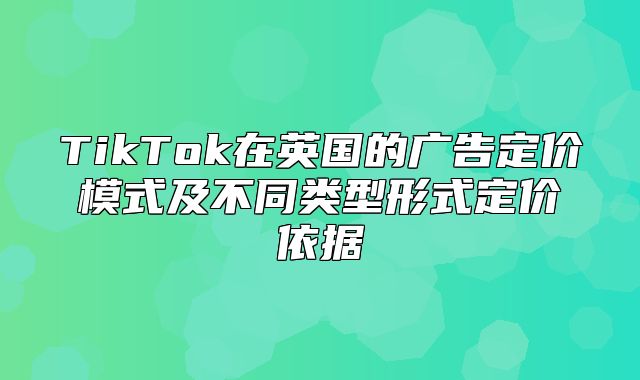 TikTok在英国的广告定价模式及不同类型形式定价依据