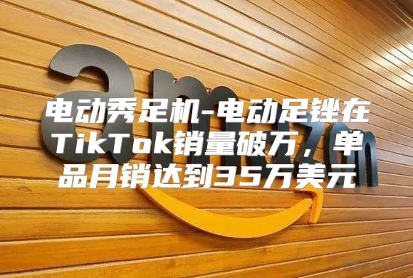 电动秀足机-电动足锉在TikTok销量破万，单品月销达到35万美元