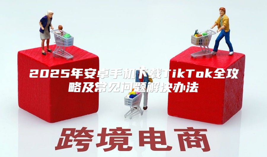 2025年安卓手机下载TikTok全攻略及常见问题解决办法
