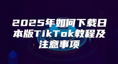 2025年如何下载日本版TikTok教程及注意事项