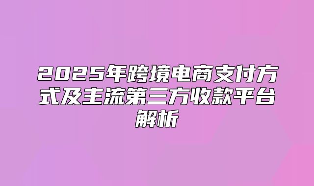 2025年跨境电商支付方式及主流第三方收款平台解析