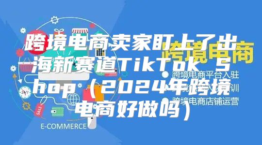 跨境电商卖家盯上了出海新赛道TikTok Shop2025年跨境电商好做吗