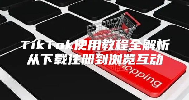 TikTok使用教程全解析从下载注册到浏览互动