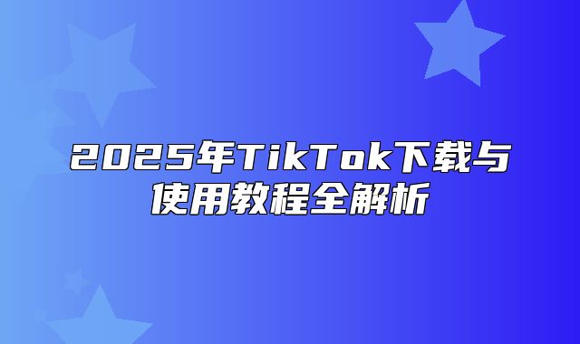2025年TikTok下载与使用教程全解析