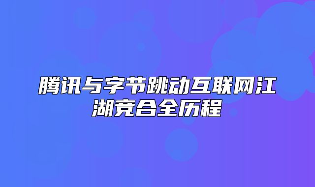 腾讯与字节跳动互联网江湖竞合全历程
