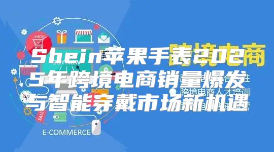Shein苹果手表2025年跨境电商销量爆发与智能穿戴市场新机遇