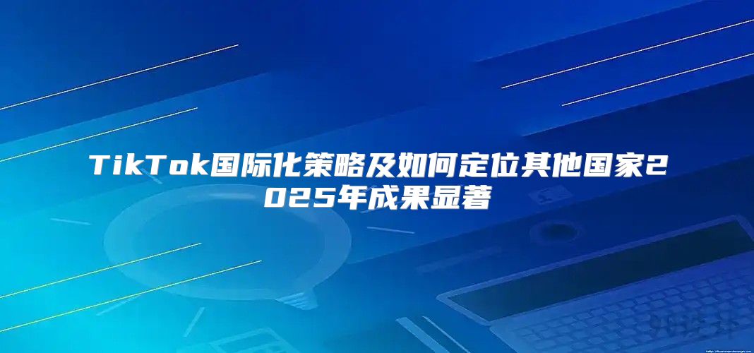 TikTok国际化策略及如何定位其他国家2025年成果显著