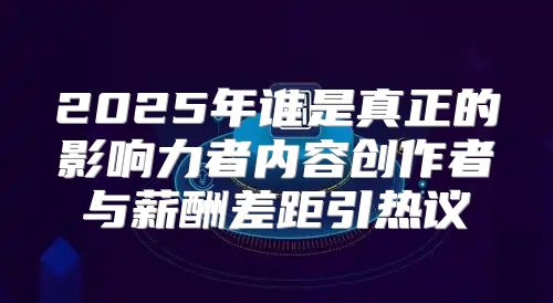 2025年谁是真正的影响力者内容创作者与薪酬差距引热议