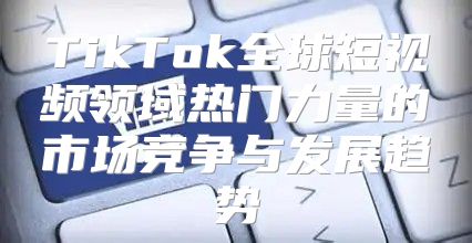 TikTok全球短视频领域热门力量的市场竞争与发展趋势