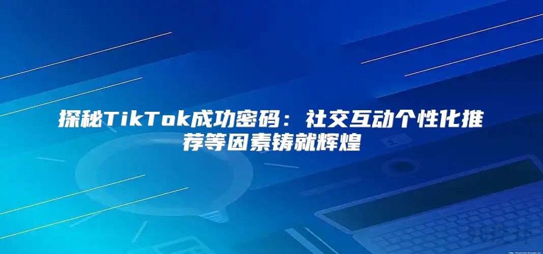 探秘TikTok成功密码：社交互动个性化推荐等因素铸就辉煌