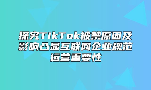 探究TikTok被禁原因及影响凸显互联网企业规范运营重要性