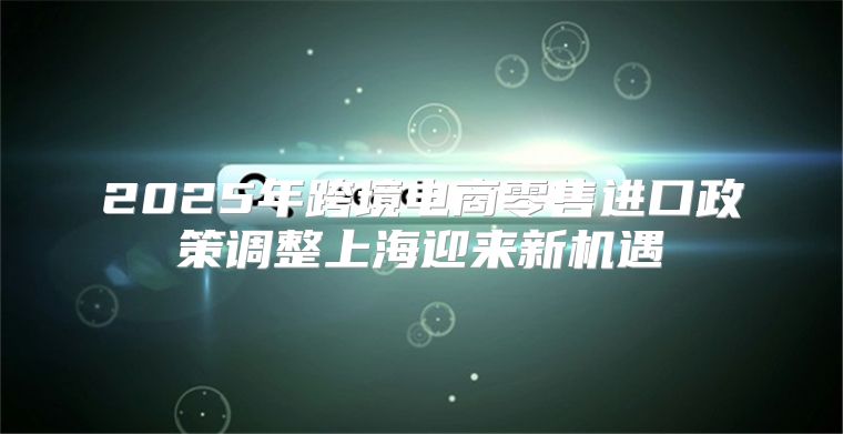 2025年跨境电商零售进口政策调整上海迎来新机遇