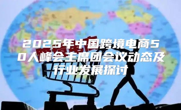 2025年中国跨境电商50人峰会主席团会议动态及行业发展探讨