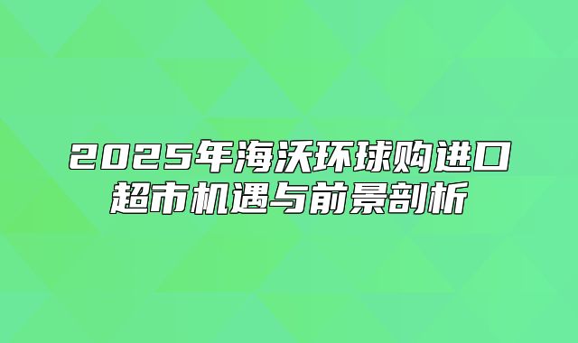 2025年海沃环球购进口超市机遇与前景剖析