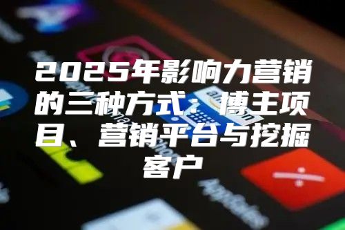 2025年影响力营销的三种方式：博主项目、营销平台与挖掘客户
