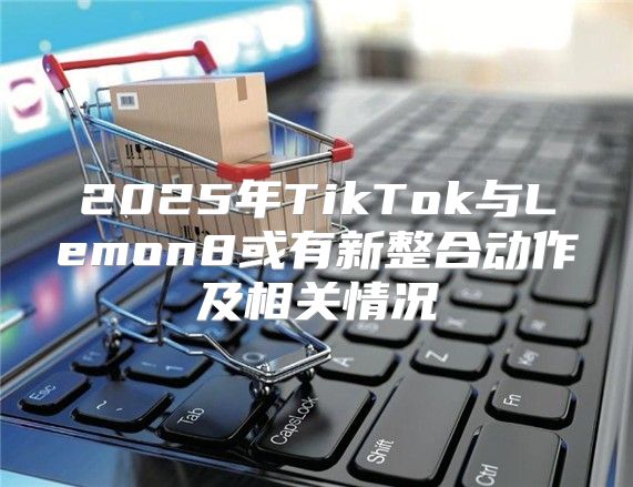 2025年TikTok与Lemon8或有新整合动作及相关情况