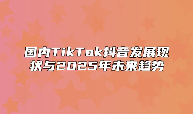 国内TikTok抖音发展现状与2025年未来趋势