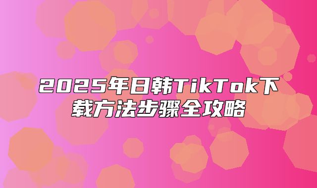 2025年日韩TikTok下载方法步骤全攻略