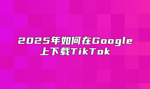 2025年如何在Google上下载TikTok