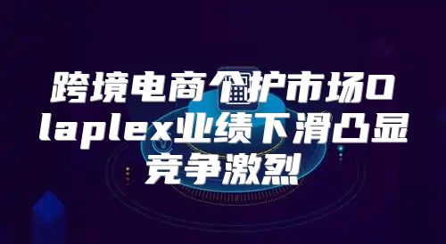 跨境电商个护市场Olaplex业绩下滑凸显竞争激烈