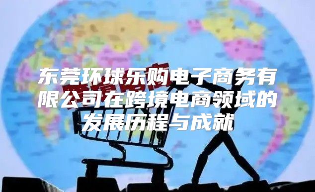 东莞环球乐购电子商务有限公司在跨境电商领域的发展历程与成就