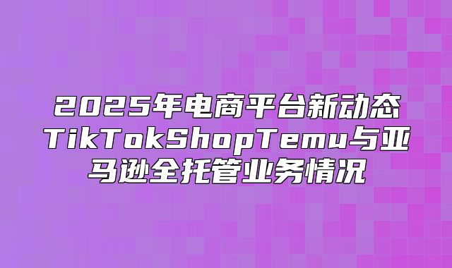 2025年电商平台新动态TikTokShopTemu与亚马逊全托管业务情况