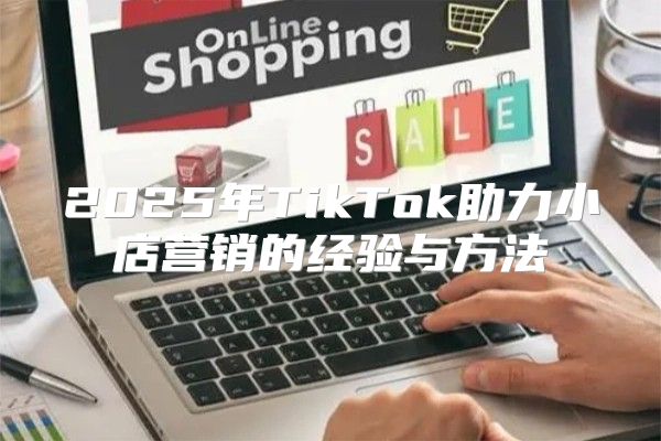 2025年TikTok助力小店营销的经验与方法