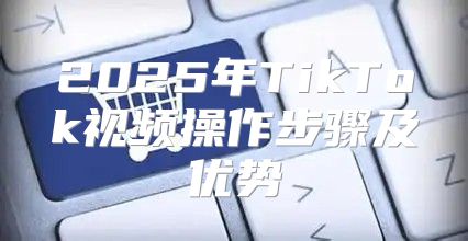 2025年TikTok视频操作步骤及优势