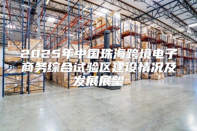 2025年中国珠海跨境电子商务综合试验区建设情况及发展展望