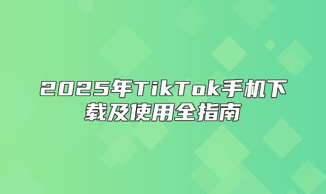 2025年TikTok手机下载及使用全指南