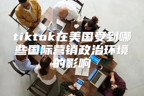 tiktok在美国受到哪些国际营销政治环境的影响