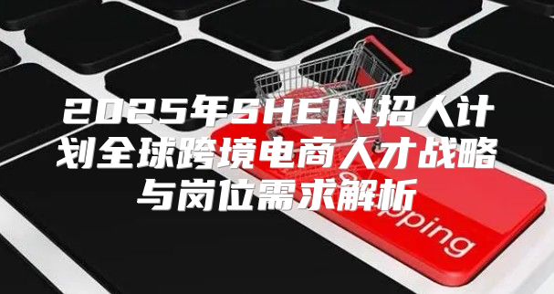 2025年SHEIN招人计划全球跨境电商人才战略与岗位需求解析