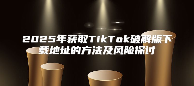 2025年获取TikTok破解版下载地址的方法及风险探讨