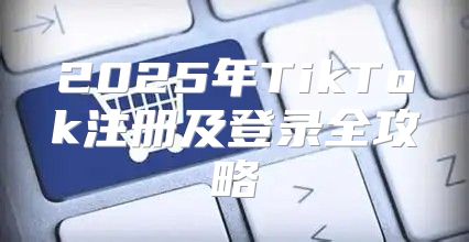 2025年TikTok注册及登录全攻略
