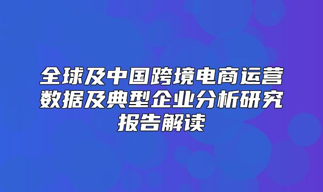 全球及中国跨境电商运营数据及典型企业分析研究报告解读
