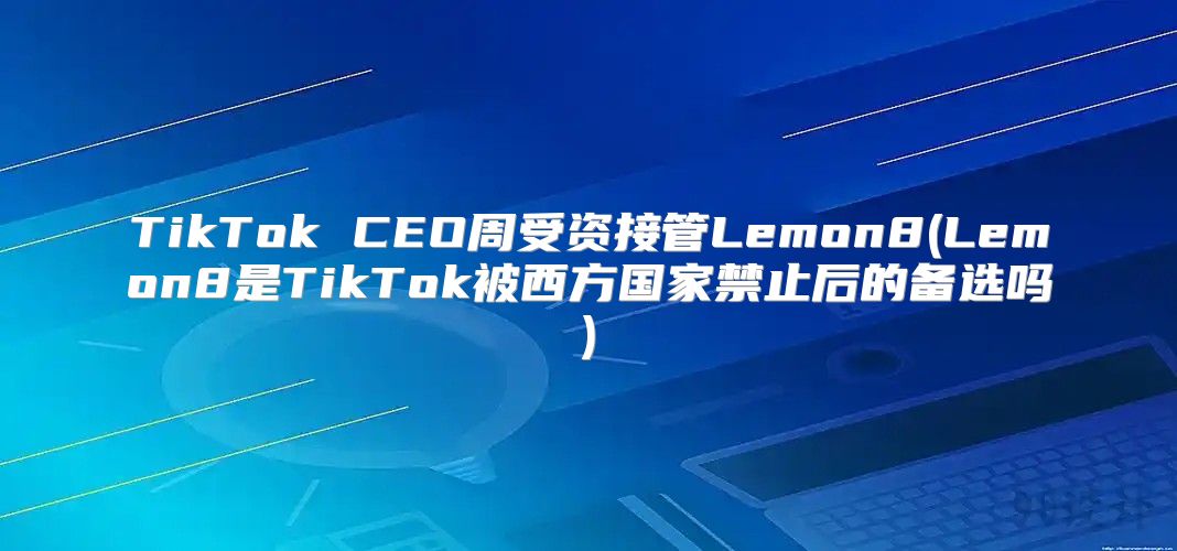 TikTok CEO周受资接管Lemon8(Lemon8是TikTok被西方国家禁止后的备选吗)