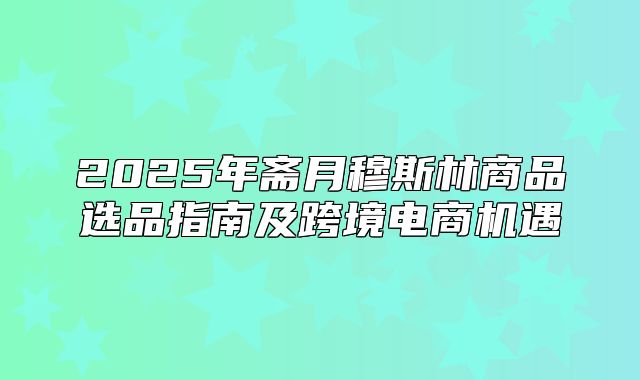 2025年斋月穆斯林商品选品指南及跨境电商机遇