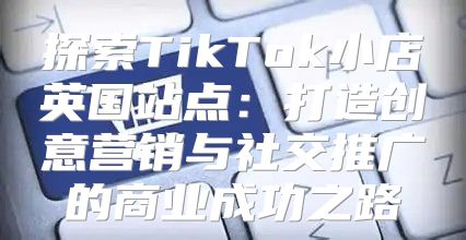 探索TikTok小店英国站点：打造创意营销与社交推广的商业成功之路
