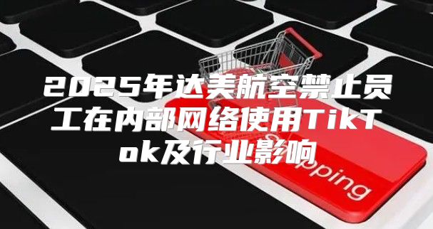 2025年达美航空禁止员工在内部网络使用TikTok及行业影响
