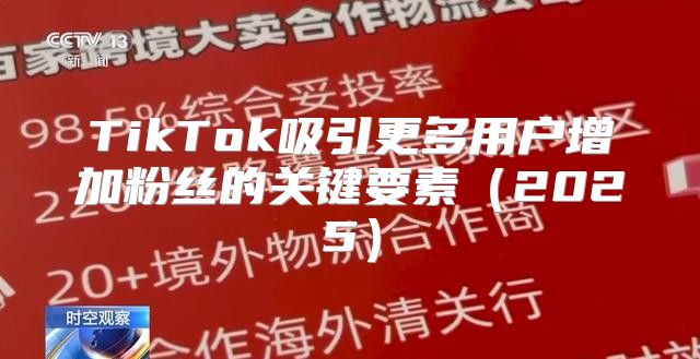TikTok吸引更多用户增加粉丝的关键要素2025