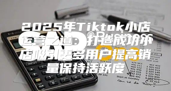 2025年Tiktok小店运营之道：打造成功小店吸引更多用户提高销量保持活跃度