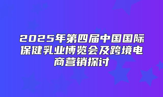 2025年第四届中国国际保健乳业博览会及跨境电商营销探讨